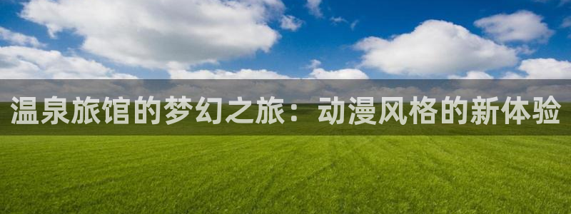 火狼网动漫万界独尊：温泉旅馆的梦幻之旅：动漫风格的新体验