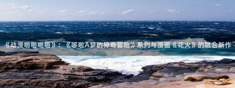 火狼网动漫万界独尊：《动漫啪啪啪啪》：《哆啦A梦的神奇冒险》系列与漫画《花火》的融合新作